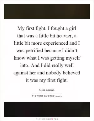 My first fight. I fought a girl that was a little bit heavier, a little bit more experienced and I was petrified because I didn’t know what I was getting myself into. And I did really well against her and nobody believed it was my first fight Picture Quote #1