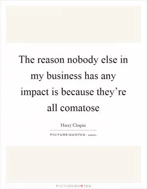 The reason nobody else in my business has any impact is because they’re all comatose Picture Quote #1