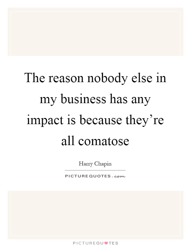 The reason nobody else in my business has any impact is because they're all comatose Picture Quote #1