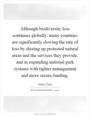 Although biodiversity loss continues globally, many countries are significantly slowing the rate of loss by shoring up protected natural areas and the services they provide, and in expanding national park systems with tighter management and more secure funding Picture Quote #1