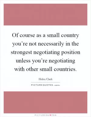 Of course as a small country you’re not necessarily in the strongest negotiating position unless you’re negotiating with other small countries Picture Quote #1