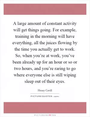 A large amount of constant activity will get things going. For example, training in the morning will have everything, all the juices flowing by the time you actually get to work. So, when you’re at work, you’ve been already up for an hour or so or two hours, and you’re raring to go where everyone else is still wiping sleep out of their eyes Picture Quote #1