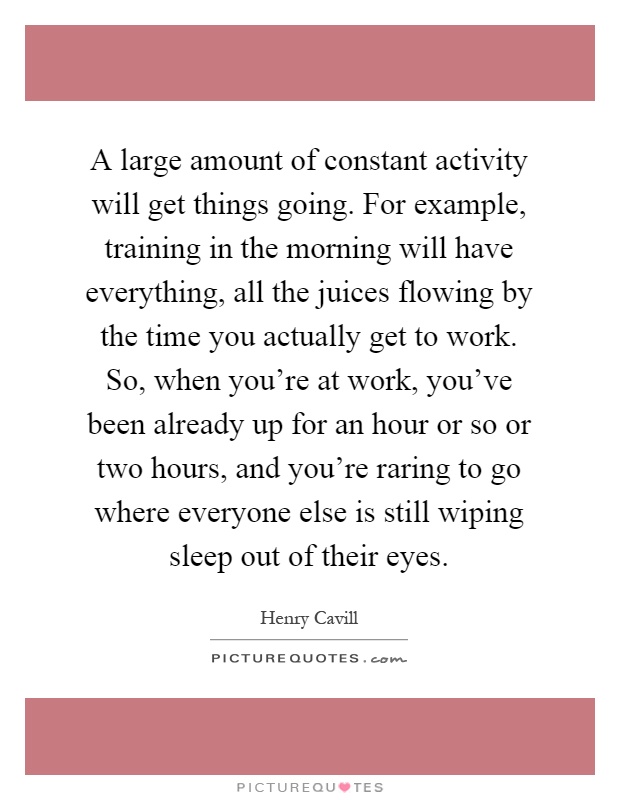 A large amount of constant activity will get things going. For example, training in the morning will have everything, all the juices flowing by the time you actually get to work. So, when you're at work, you've been already up for an hour or so or two hours, and you're raring to go where everyone else is still wiping sleep out of their eyes Picture Quote #1