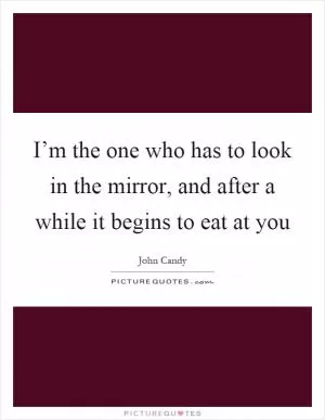 I’m the one who has to look in the mirror, and after a while it begins to eat at you Picture Quote #1