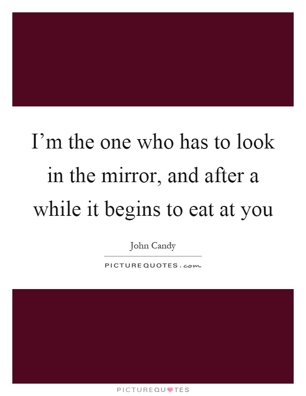 I'm the one who has to look in the mirror, and after a while it begins to eat at you Picture Quote #1