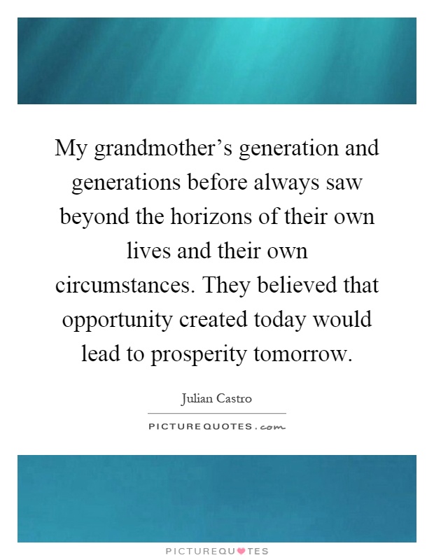 My grandmother's generation and generations before always saw beyond the horizons of their own lives and their own circumstances. They believed that opportunity created today would lead to prosperity tomorrow Picture Quote #1
