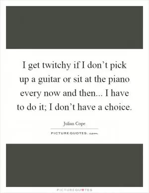 I get twitchy if I don’t pick up a guitar or sit at the piano every now and then... I have to do it; I don’t have a choice Picture Quote #1