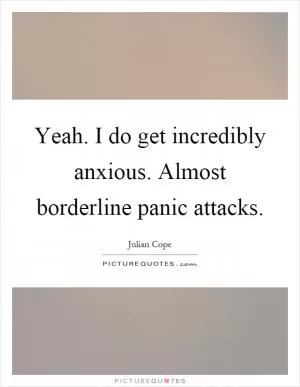 Yeah. I do get incredibly anxious. Almost borderline panic attacks Picture Quote #1