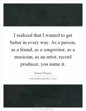 I realized that I wanted to get better in every way. As a person, as a friend, as a songwriter, as a musician, as an artist, record producer, you name it Picture Quote #1