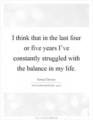 I think that in the last four or five years I’ve constantly struggled with the balance in my life Picture Quote #1