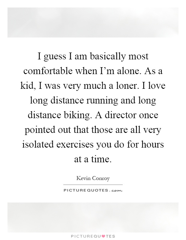 I guess I am basically most comfortable when I'm alone. As a kid, I was very much a loner. I love long distance running and long distance biking. A director once pointed out that those are all very isolated exercises you do for hours at a time Picture Quote #1