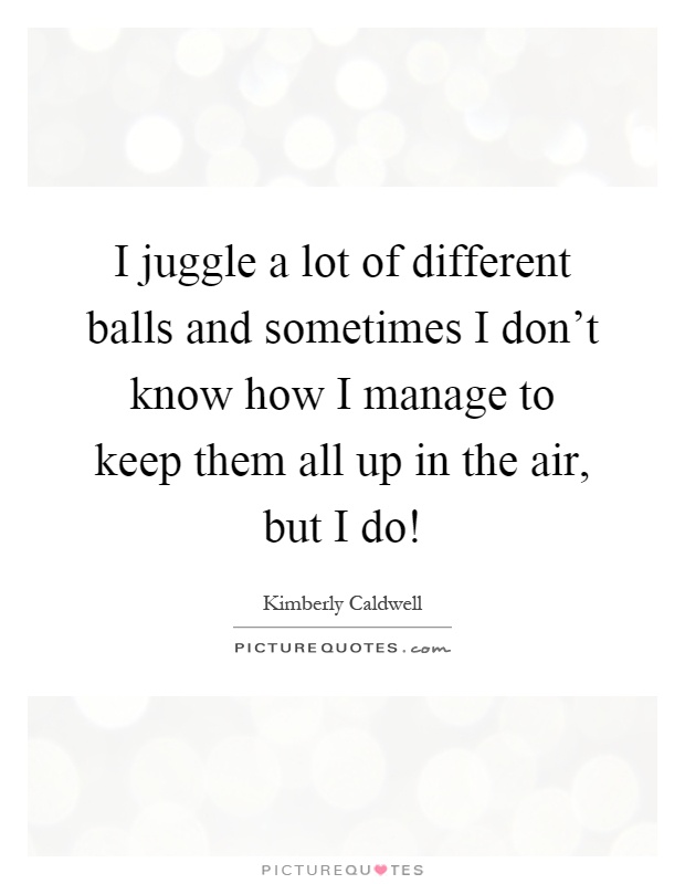 I juggle a lot of different balls and sometimes I don't know how I manage to keep them all up in the air, but I do! Picture Quote #1