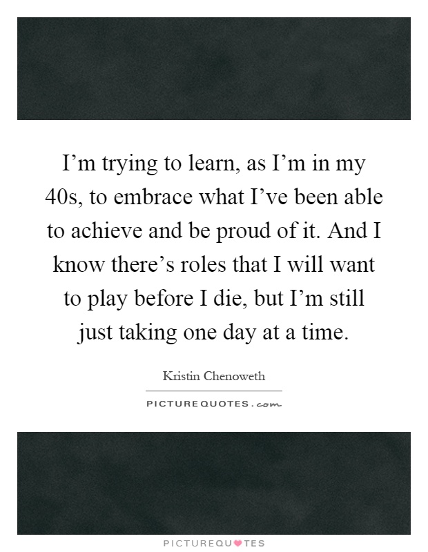 I'm trying to learn, as I'm in my 40s, to embrace what I've been able to achieve and be proud of it. And I know there's roles that I will want to play before I die, but I'm still just taking one day at a time Picture Quote #1