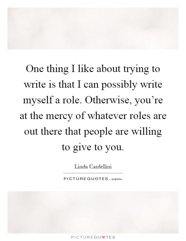 One thing I like about trying to write is that I can possibly write myself a role. Otherwise, you're at the mercy of whatever roles are out there that people are willing to give to you Picture Quote #1
