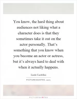 You know, the hard thing about audiences not liking what a character does is that they sometimes take it out on the actor personally. That’s something that you know when you become an actor or actress, but it’s always hard to deal with when it actually happens Picture Quote #1