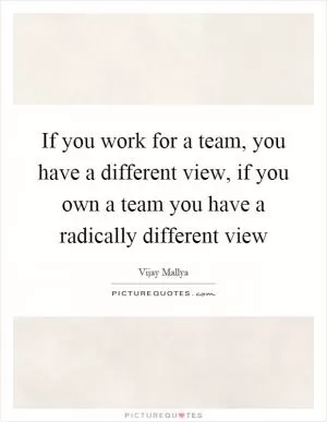 If you work for a team, you have a different view, if you own a team you have a radically different view Picture Quote #1
