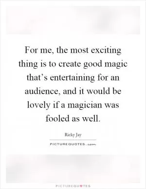For me, the most exciting thing is to create good magic that’s entertaining for an audience, and it would be lovely if a magician was fooled as well Picture Quote #1