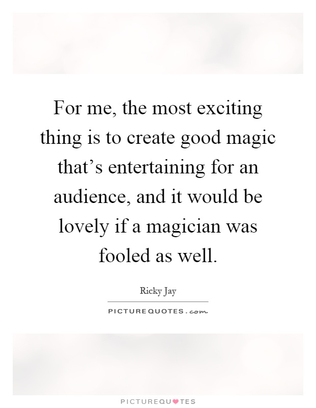 For me, the most exciting thing is to create good magic that's entertaining for an audience, and it would be lovely if a magician was fooled as well Picture Quote #1