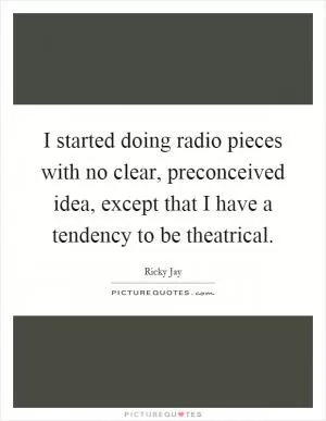 I started doing radio pieces with no clear, preconceived idea, except that I have a tendency to be theatrical Picture Quote #1