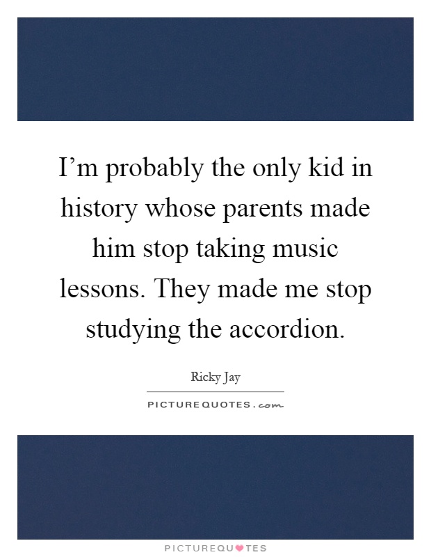 I'm probably the only kid in history whose parents made him stop taking music lessons. They made me stop studying the accordion Picture Quote #1