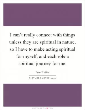 I can’t really connect with things unless they are spiritual in nature, so I have to make acting spiritual for myself, and each role a spiritual journey for me Picture Quote #1