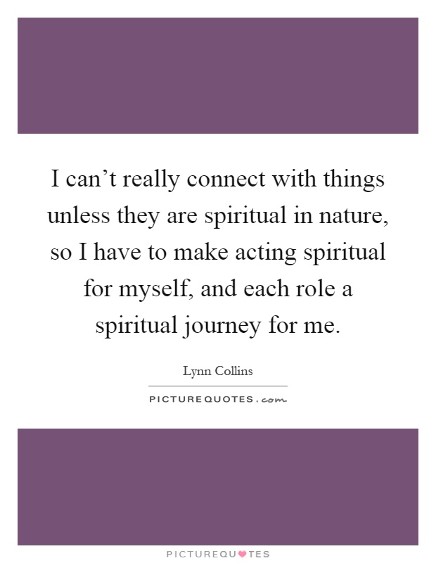 I can't really connect with things unless they are spiritual in nature, so I have to make acting spiritual for myself, and each role a spiritual journey for me Picture Quote #1