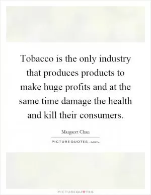 Tobacco is the only industry that produces products to make huge profits and at the same time damage the health and kill their consumers Picture Quote #1