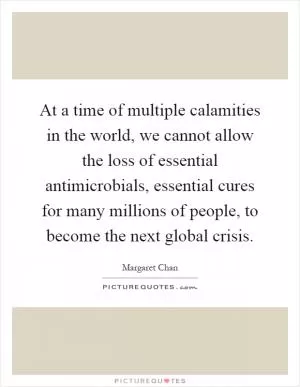 At a time of multiple calamities in the world, we cannot allow the loss of essential antimicrobials, essential cures for many millions of people, to become the next global crisis Picture Quote #1