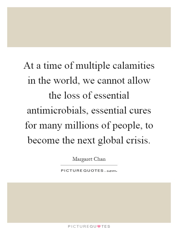 At a time of multiple calamities in the world, we cannot allow the loss of essential antimicrobials, essential cures for many millions of people, to become the next global crisis Picture Quote #1