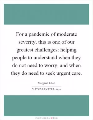 For a pandemic of moderate severity, this is one of our greatest challenges: helping people to understand when they do not need to worry, and when they do need to seek urgent care Picture Quote #1