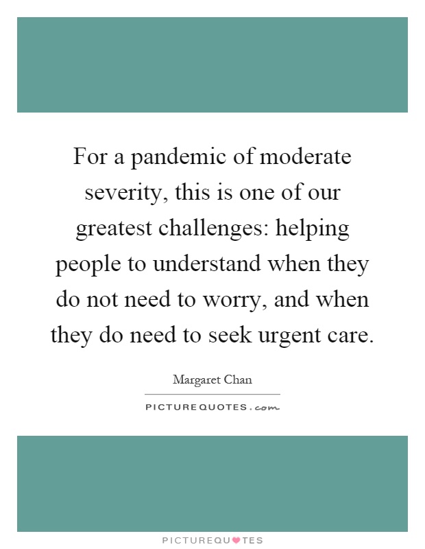 For a pandemic of moderate severity, this is one of our greatest challenges: helping people to understand when they do not need to worry, and when they do need to seek urgent care Picture Quote #1