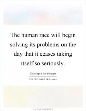 The human race will begin solving its problems on the day that it ceases taking itself so seriously Picture Quote #1