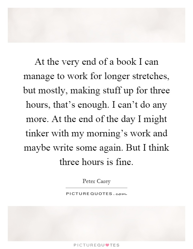 At the very end of a book I can manage to work for longer stretches, but mostly, making stuff up for three hours, that's enough. I can't do any more. At the end of the day I might tinker with my morning's work and maybe write some again. But I think three hours is fine Picture Quote #1