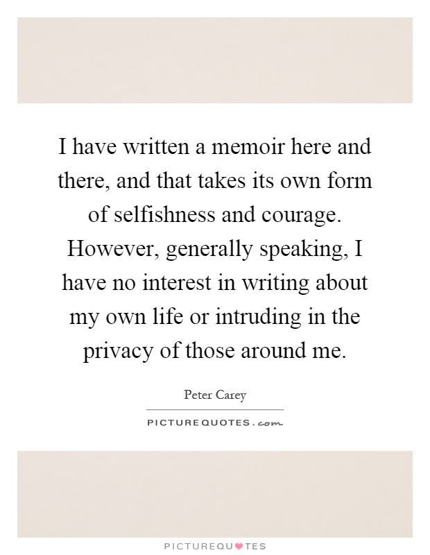 I have written a memoir here and there, and that takes its own form of selfishness and courage. However, generally speaking, I have no interest in writing about my own life or intruding in the privacy of those around me Picture Quote #1