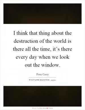 I think that thing about the destruction of the world is there all the time, it’s there every day when we look out the window Picture Quote #1