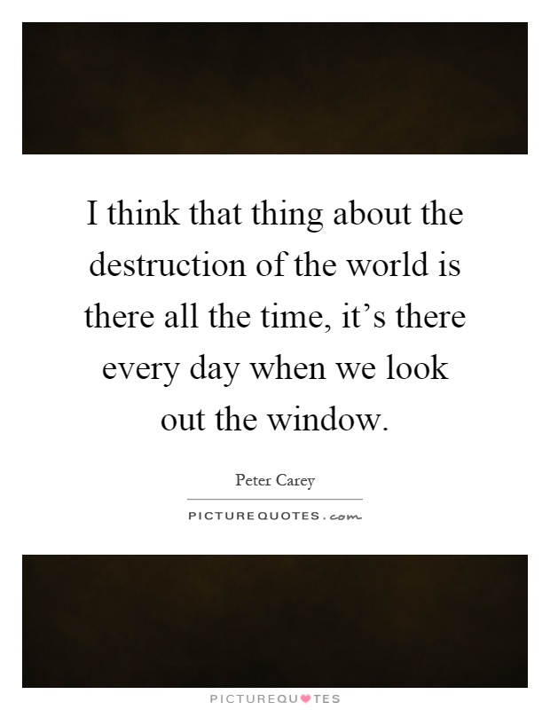 I think that thing about the destruction of the world is there all the time, it's there every day when we look out the window Picture Quote #1