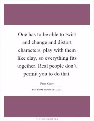 One has to be able to twist and change and distort characters, play with them like clay, so everything fits together. Real people don’t permit you to do that Picture Quote #1