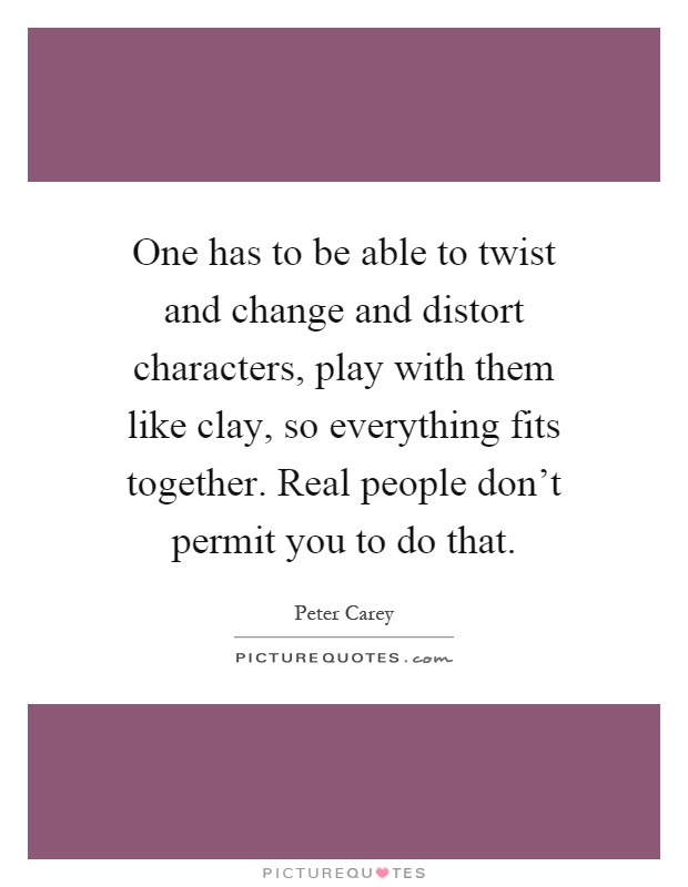 One has to be able to twist and change and distort characters, play with them like clay, so everything fits together. Real people don't permit you to do that Picture Quote #1