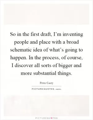 So in the first draft, I’m inventing people and place with a broad schematic idea of what’s going to happen. In the process, of course, I discover all sorts of bigger and more substantial things Picture Quote #1