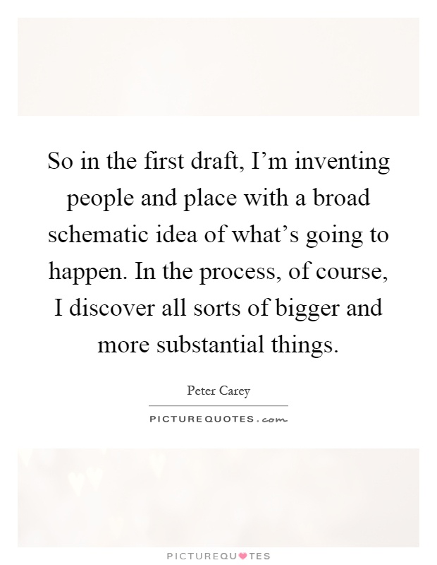 So in the first draft, I'm inventing people and place with a broad schematic idea of what's going to happen. In the process, of course, I discover all sorts of bigger and more substantial things Picture Quote #1