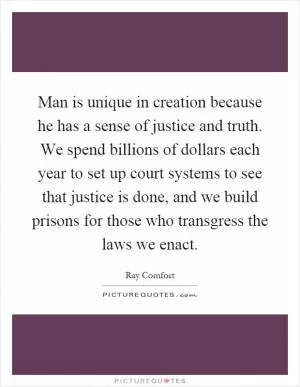Man is unique in creation because he has a sense of justice and truth. We spend billions of dollars each year to set up court systems to see that justice is done, and we build prisons for those who transgress the laws we enact Picture Quote #1