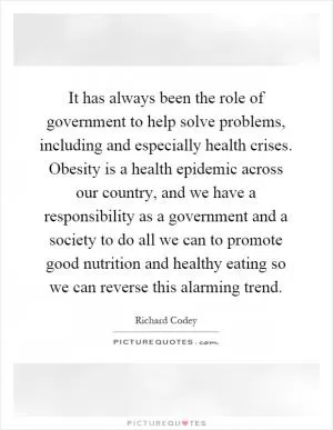It has always been the role of government to help solve problems, including and especially health crises. Obesity is a health epidemic across our country, and we have a responsibility as a government and a society to do all we can to promote good nutrition and healthy eating so we can reverse this alarming trend Picture Quote #1