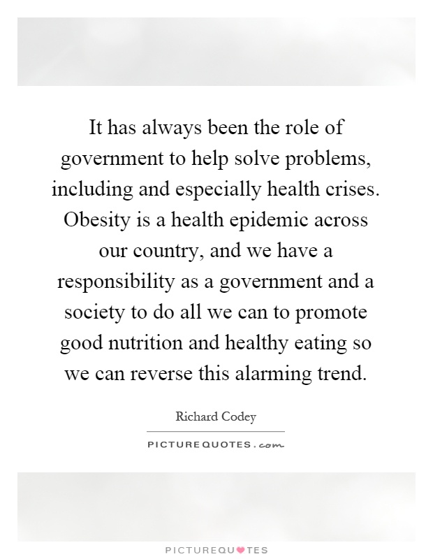 It has always been the role of government to help solve problems, including and especially health crises. Obesity is a health epidemic across our country, and we have a responsibility as a government and a society to do all we can to promote good nutrition and healthy eating so we can reverse this alarming trend Picture Quote #1