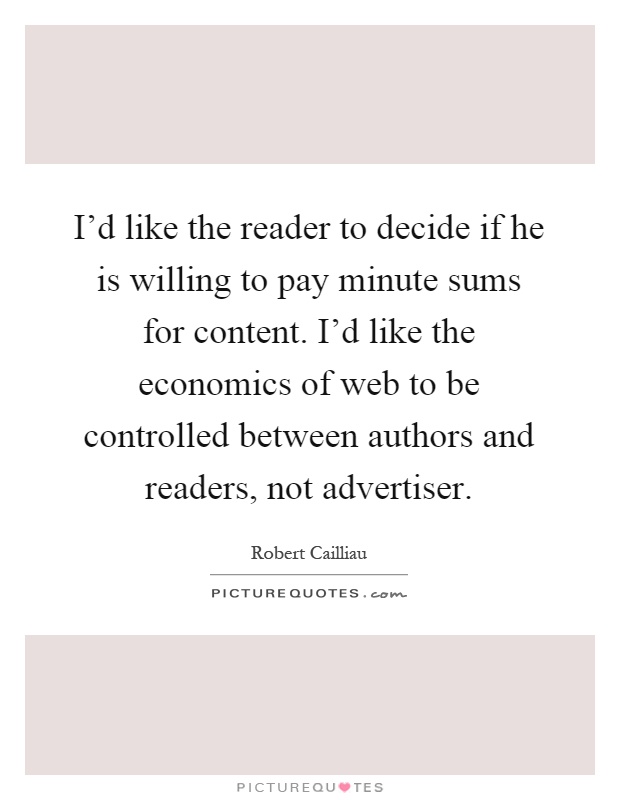I'd like the reader to decide if he is willing to pay minute sums for content. I'd like the economics of web to be controlled between authors and readers, not advertiser Picture Quote #1