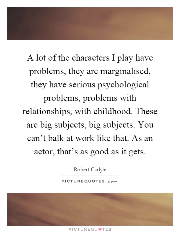 A lot of the characters I play have problems, they are marginalised, they have serious psychological problems, problems with relationships, with childhood. These are big subjects, big subjects. You can't balk at work like that. As an actor, that's as good as it gets Picture Quote #1
