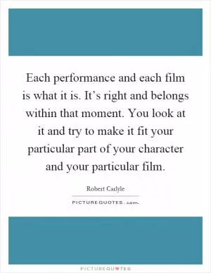 Each performance and each film is what it is. It’s right and belongs within that moment. You look at it and try to make it fit your particular part of your character and your particular film Picture Quote #1
