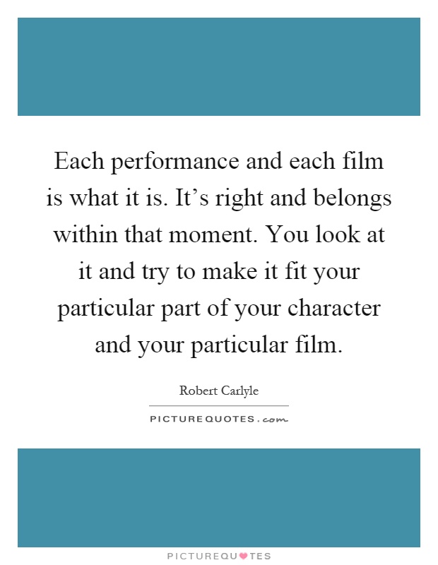 Each performance and each film is what it is. It's right and belongs within that moment. You look at it and try to make it fit your particular part of your character and your particular film Picture Quote #1
