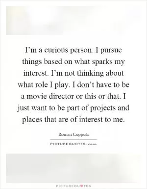 I’m a curious person. I pursue things based on what sparks my interest. I’m not thinking about what role I play. I don’t have to be a movie director or this or that. I just want to be part of projects and places that are of interest to me Picture Quote #1
