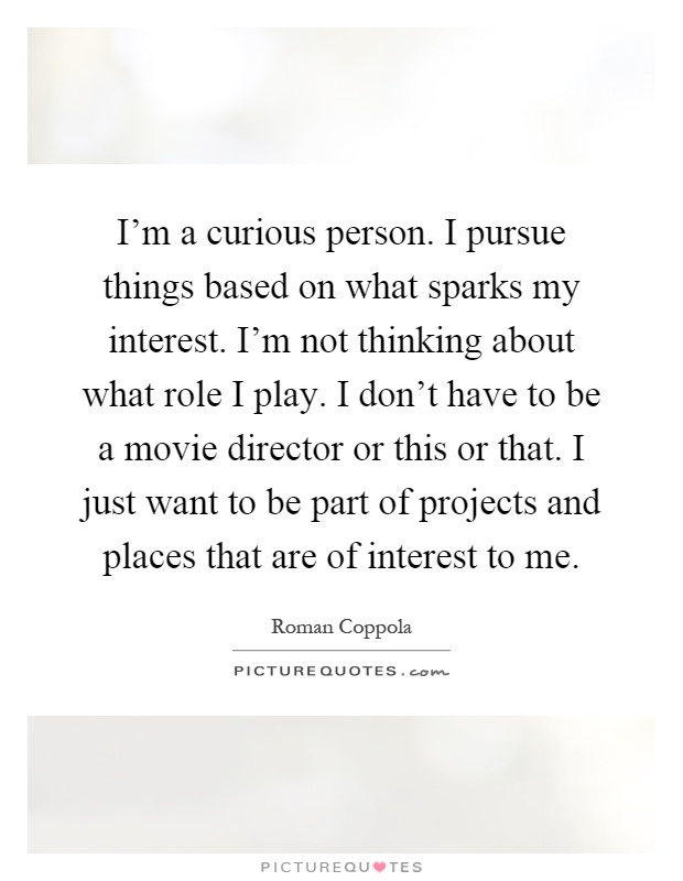 I'm a curious person. I pursue things based on what sparks my interest. I'm not thinking about what role I play. I don't have to be a movie director or this or that. I just want to be part of projects and places that are of interest to me Picture Quote #1