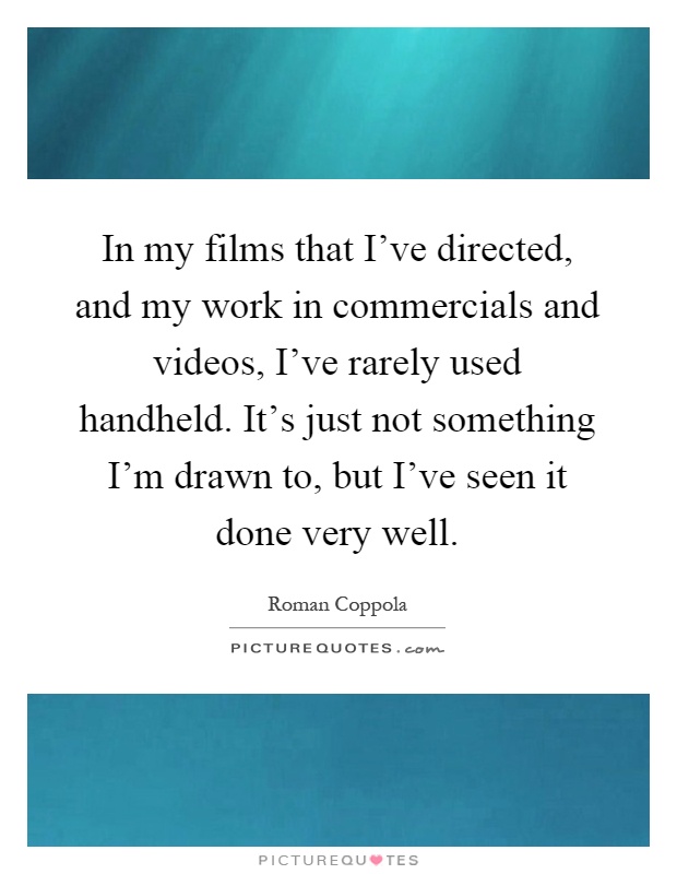 In my films that I've directed, and my work in commercials and videos, I've rarely used handheld. It's just not something I'm drawn to, but I've seen it done very well Picture Quote #1